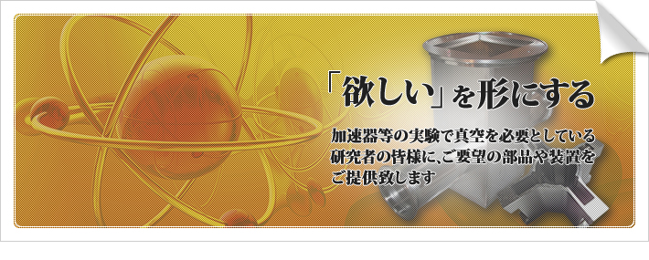 「欲しい」を形にする　加速器等の実験で真空を必要としている研究者の皆様に、ご要望の部品や装置をご提供致します